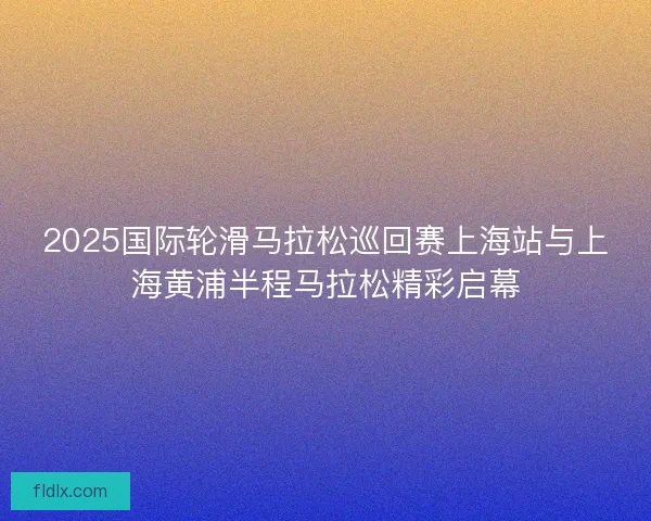 2025国际轮滑马拉松巡回赛上海站与上海黄浦半程马拉松精彩启幕