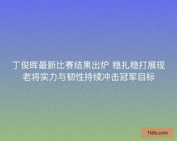 丁俊晖最新比赛结果出炉 稳扎稳打展现老将实力与韧性持续冲击冠军目标