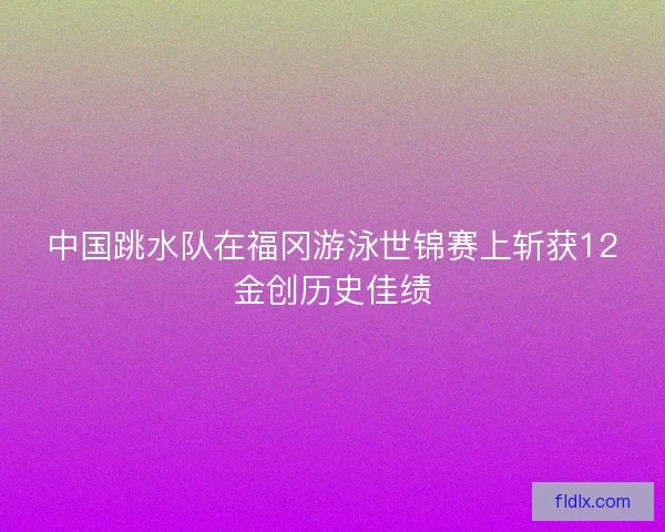 中国跳水队在福冈游泳世锦赛上斩获12金创历史佳绩