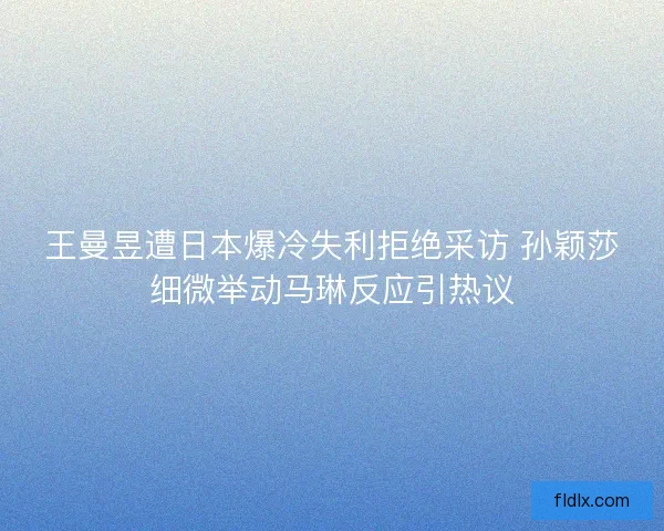 王曼昱遭日本爆冷失利拒绝采访 孙颖莎细微举动马琳反应引热议