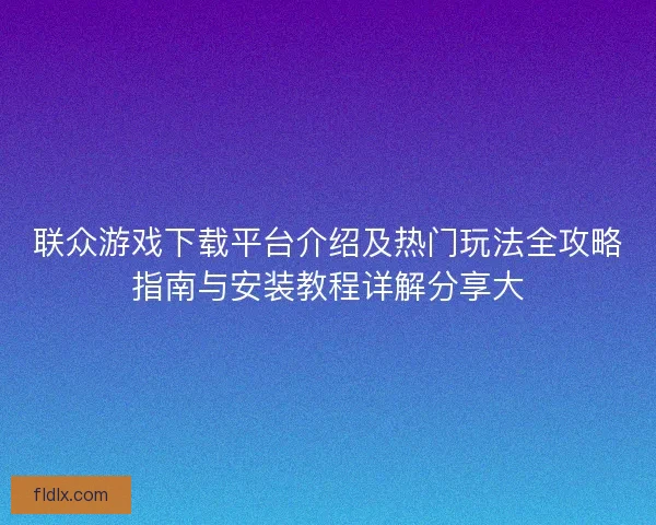 联众游戏下载平台介绍及热门玩法全攻略指南与安装教程详解分享大