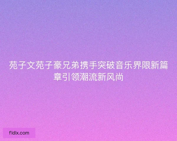 苑子文苑子豪兄弟携手突破音乐界限新篇章引领潮流新风尚