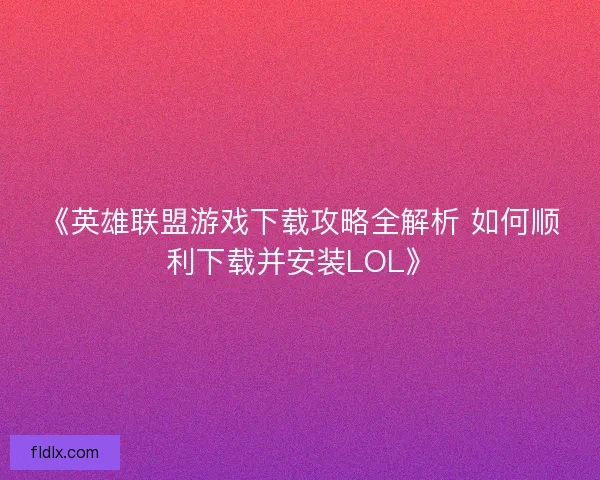 《英雄联盟游戏下载攻略全解析 如何顺利下载并安装LOL》