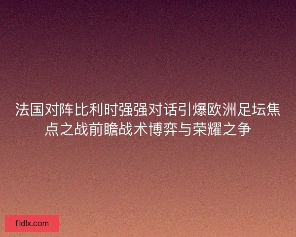 法国对阵比利时强强对话引爆欧洲足坛焦点之战前瞻战术博弈与荣耀之争