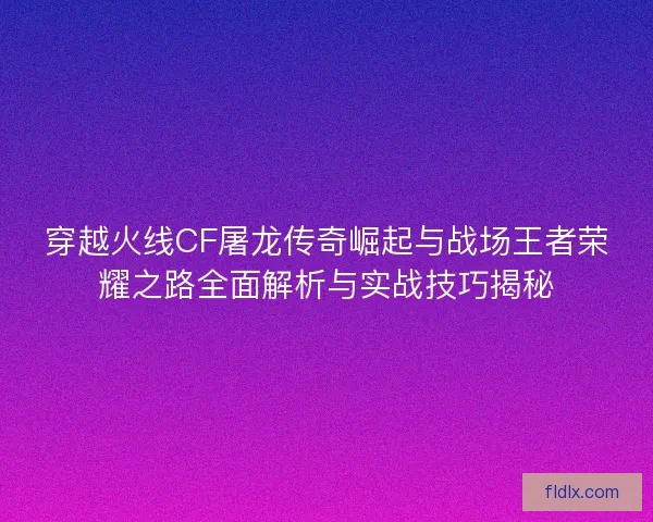 穿越火线CF屠龙传奇崛起与战场王者荣耀之路全面解析与实战技巧揭秘
