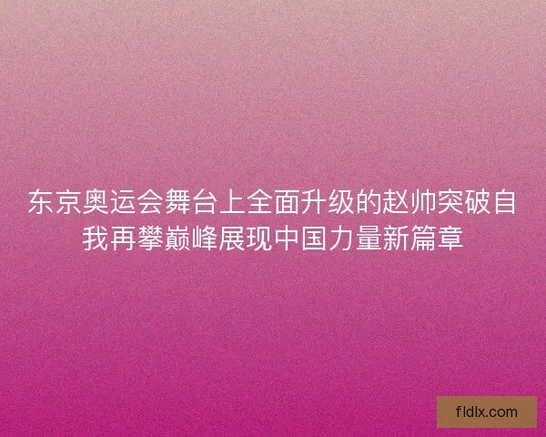 东京奥运会舞台上全面升级的赵帅突破自我再攀巅峰展现中国力量新篇章 东京奥运会舞台上全面升级的赵帅突破自我再攀巅峰展现中国力量新篇章