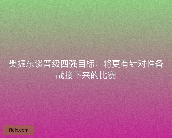 樊振东谈晋级四强目标：将更有针对性备战接下来的比赛
