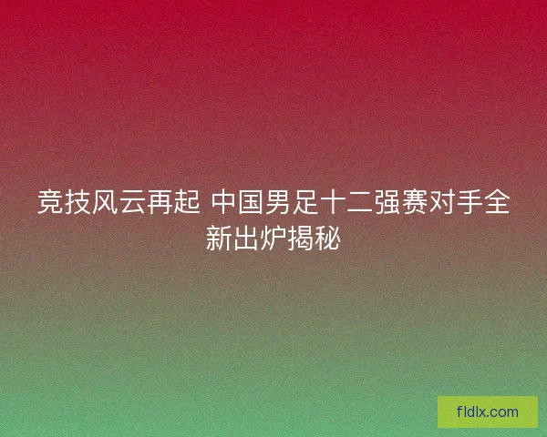 竞技风云再起 中国男足十二强赛对手全新出炉揭秘