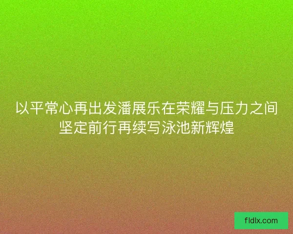 以平常心再出发潘展乐在荣耀与压力之间坚定前行再续写泳池新辉煌 以平常心再出发潘展乐在荣耀与压力之间坚定前行再续写泳池新辉煌