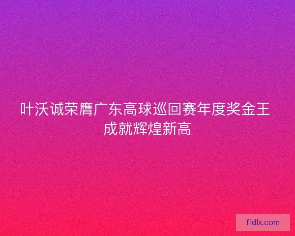 叶沃诚荣膺广东高球巡回赛年度奖金王 成就辉煌新高 叶沃诚荣膺广东高球巡回赛年度奖金王 成就辉煌新高