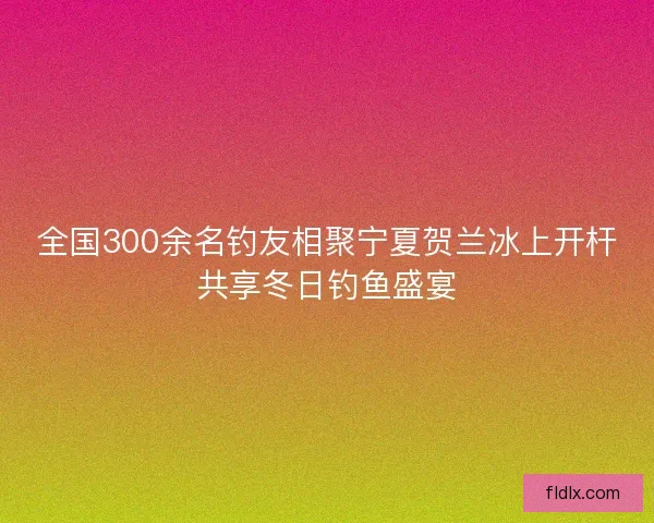 全国300余名钓友相聚宁夏贺兰冰上开杆共享冬日钓鱼盛宴